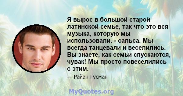 Я вырос в большой старой латинской семье, так что это вся музыка, которую мы использовали, - сальса. Мы всегда танцевали и веселились. Вы знаете, как семьи спускаются, чувак! Мы просто повеселились с этим.