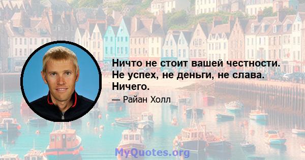 Ничто не стоит вашей честности. Не успех, не деньги, не слава. Ничего.