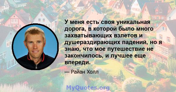 У меня есть своя уникальная дорога, в которой было много захватывающих взлетов и душераздирающих падений, но я знаю, что мое путешествие не закончилось, и лучшее еще впереди.