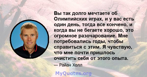 Вы так долго мечтаете об Олимпийских играх, и у вас есть один день, тогда все кончено, и когда вы не бегаете хорошо, это огромное разочарование. Мне потребовались годы, чтобы справиться с этим. Я чувствую, что мне почти 