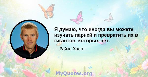 Я думаю, что иногда вы можете изучать парней и превратить их в гигантов, которых нет.