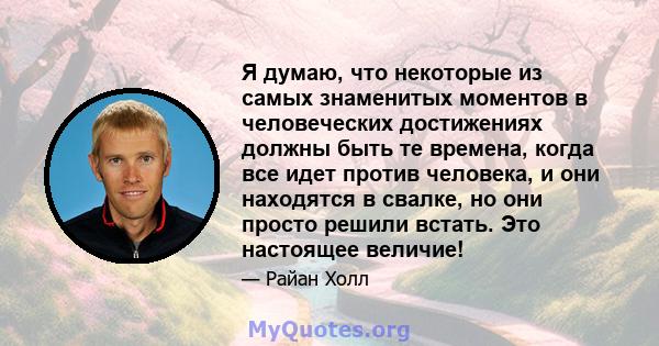 Я думаю, что некоторые из самых знаменитых моментов в человеческих достижениях должны быть те времена, когда все идет против человека, и они находятся в свалке, но они просто решили встать. Это настоящее величие!