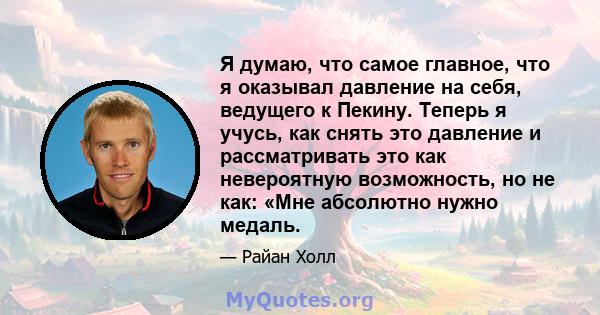 Я думаю, что самое главное, что я оказывал давление на себя, ведущего к Пекину. Теперь я учусь, как снять это давление и рассматривать это как невероятную возможность, но не как: «Мне абсолютно нужно медаль.