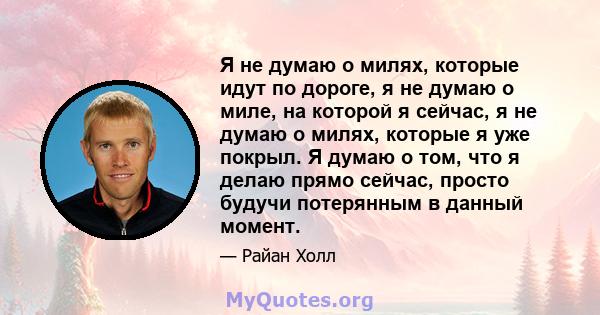 Я не думаю о милях, которые идут по дороге, я не думаю о миле, на которой я сейчас, я не думаю о милях, которые я уже покрыл. Я думаю о том, что я делаю прямо сейчас, просто будучи потерянным в данный момент.