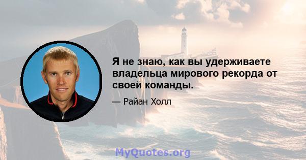 Я не знаю, как вы удерживаете владельца мирового рекорда от своей команды.