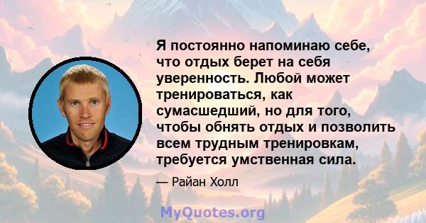 Я постоянно напоминаю себе, что отдых берет на себя уверенность. Любой может тренироваться, как сумасшедший, но для того, чтобы обнять отдых и позволить всем трудным тренировкам, требуется умственная сила.