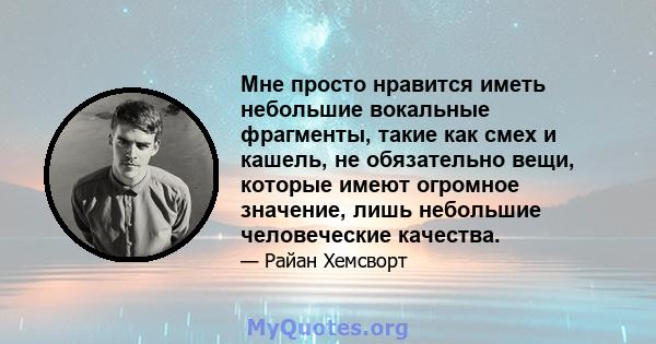 Мне просто нравится иметь небольшие вокальные фрагменты, такие как смех и кашель, не обязательно вещи, которые имеют огромное значение, лишь небольшие человеческие качества.