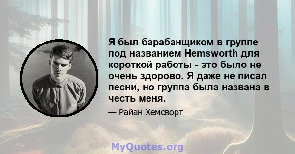 Я был барабанщиком в группе под названием Hemsworth для короткой работы - это было не очень здорово. Я даже не писал песни, но группа была названа в честь меня.