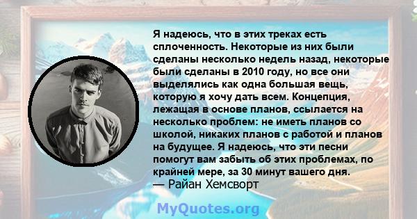 Я надеюсь, что в этих треках есть сплоченность. Некоторые из них были сделаны несколько недель назад, некоторые были сделаны в 2010 году, но все они выделялись как одна большая вещь, которую я хочу дать всем. Концепция, 