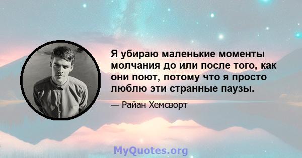 Я убираю маленькие моменты молчания до или после того, как они поют, потому что я просто люблю эти странные паузы.