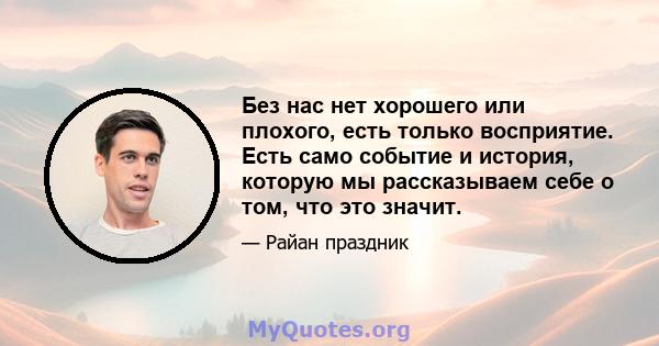 Без нас нет хорошего или плохого, есть только восприятие. Есть само событие и история, которую мы рассказываем себе о том, что это значит.