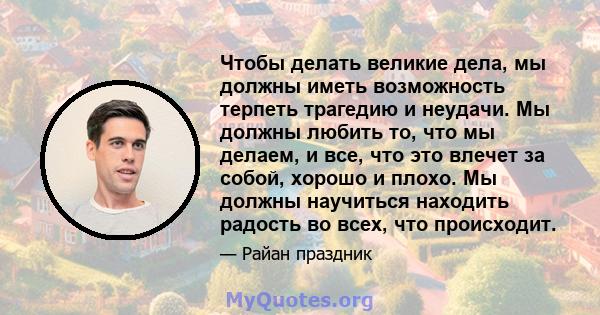 Чтобы делать великие дела, мы должны иметь возможность терпеть трагедию и неудачи. Мы должны любить то, что мы делаем, и все, что это влечет за собой, хорошо и плохо. Мы должны научиться находить радость во всех, что