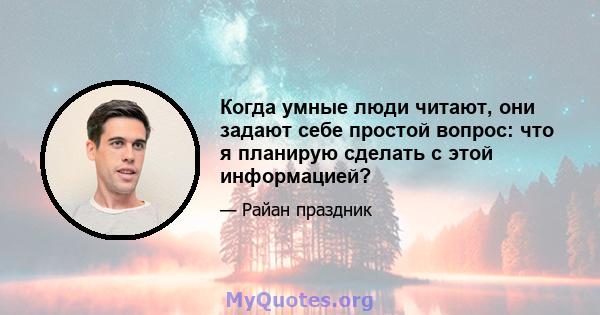 Когда умные люди читают, они задают себе простой вопрос: что я планирую сделать с этой информацией?