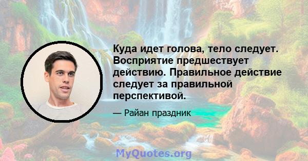 Куда идет голова, тело следует. Восприятие предшествует действию. Правильное действие следует за правильной перспективой.