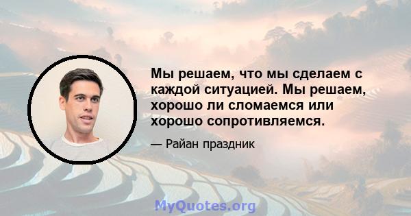 Мы решаем, что мы сделаем с каждой ситуацией. Мы решаем, хорошо ли сломаемся или хорошо сопротивляемся.