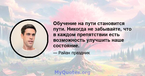 Обучение на пути становится пути. Никогда не забывайте, что в каждом препятствии есть возможность улучшить наше состояние.