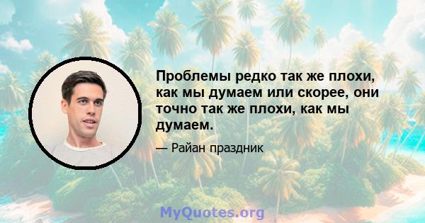 Проблемы редко так же плохи, как мы думаем или скорее, они точно так же плохи, как мы думаем.