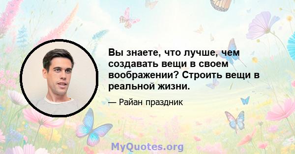 Вы знаете, что лучше, чем создавать вещи в своем воображении? Строить вещи в реальной жизни.