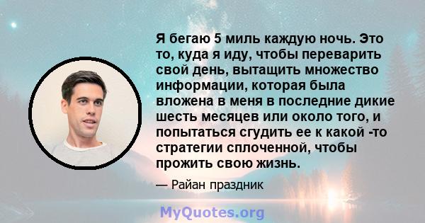 Я бегаю 5 миль каждую ночь. Это то, куда я иду, чтобы переварить свой день, вытащить множество информации, которая была вложена в меня в последние дикие шесть месяцев или около того, и попытаться сгудить ее к какой -то