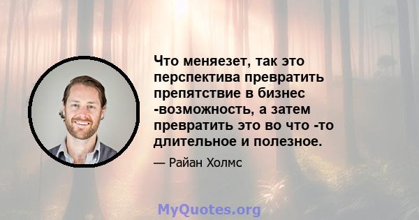 Что меняезет, так это перспектива превратить препятствие в бизнес -возможность, а затем превратить это во что -то длительное и полезное.