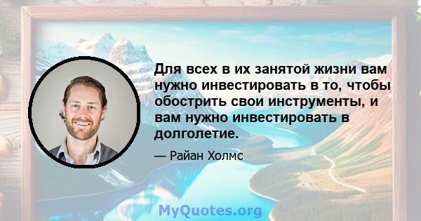 Для всех в их занятой жизни вам нужно инвестировать в то, чтобы обострить свои инструменты, и вам нужно инвестировать в долголетие.