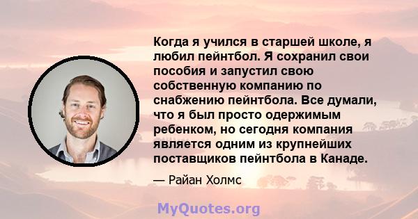 Когда я учился в старшей школе, я любил пейнтбол. Я сохранил свои пособия и запустил свою собственную компанию по снабжению пейнтбола. Все думали, что я был просто одержимым ребенком, но сегодня компания является одним