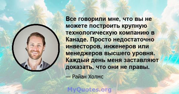 Все говорили мне, что вы не можете построить крупную технологическую компанию в Канаде. Просто недостаточно инвесторов, инженеров или менеджеров высшего уровня. Каждый день меня заставляют доказать, что они не правы.