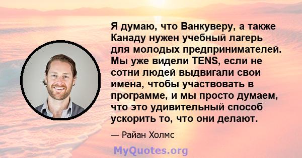 Я думаю, что Ванкуверу, а также Канаду нужен учебный лагерь для молодых предпринимателей. Мы уже видели TENS, если не сотни людей выдвигали свои имена, чтобы участвовать в программе, и мы просто думаем, что это