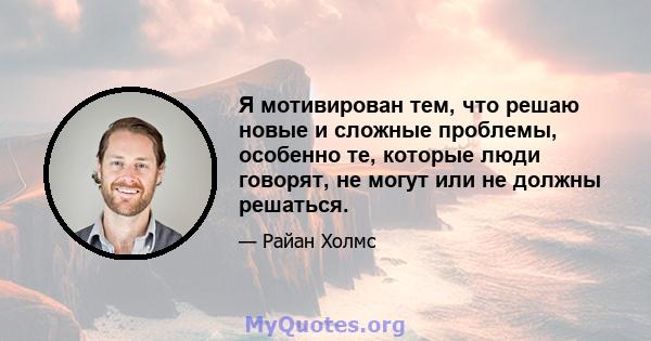 Я мотивирован тем, что решаю новые и сложные проблемы, особенно те, которые люди говорят, не могут или не должны решаться.