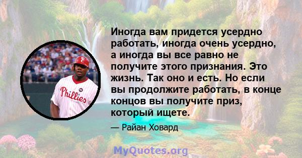 Иногда вам придется усердно работать, иногда очень усердно, а иногда вы все равно не получите этого признания. Это жизнь. Так оно и есть. Но если вы продолжите работать, в конце концов вы получите приз, который ищете.