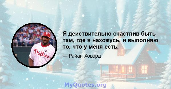 Я действительно счастлив быть там, где я нахожусь, и выполняю то, что у меня есть.