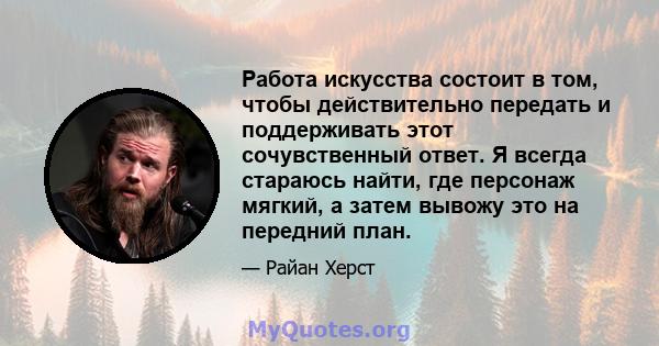 Работа искусства состоит в том, чтобы действительно передать и поддерживать этот сочувственный ответ. Я всегда стараюсь найти, где персонаж мягкий, а затем вывожу это на передний план.