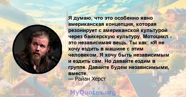 Я думаю, что это особенно явно американская концепция, которая резонирует с американской культурой через байкерскую культуру. Мотоцикл - это независимая вещь. Ты как: «Я не хочу ездить в машине с этим человеком. Я хочу