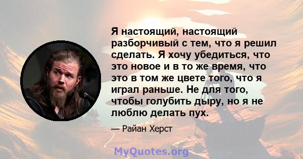 Я настоящий, настоящий разборчивый с тем, что я решил сделать. Я хочу убедиться, что это новое и в то же время, что это в том же цвете того, что я играл раньше. Не для того, чтобы голубить дыру, но я не люблю делать пух.