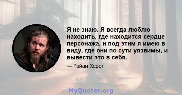 Я не знаю. Я всегда люблю находить, где находится сердце персонажа, и под этим я имею в виду, где они по сути уязвимы, и вывести это в себя.