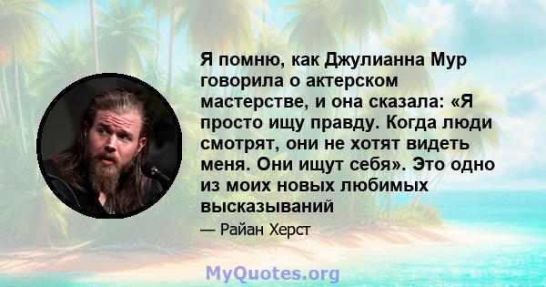 Я помню, как Джулианна Мур говорила о актерском мастерстве, и она сказала: «Я просто ищу правду. Когда люди смотрят, они не хотят видеть меня. Они ищут себя». Это одно из моих новых любимых высказываний