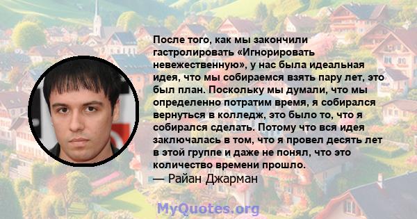 После того, как мы закончили гастролировать «Игнорировать невежественную», у нас была идеальная идея, что мы собираемся взять пару лет, это был план. Поскольку мы думали, что мы определенно потратим время, я собирался