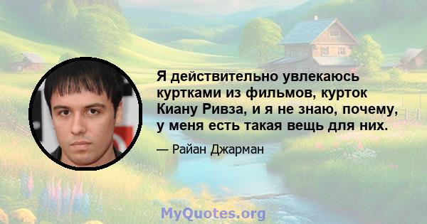 Я действительно увлекаюсь куртками из фильмов, курток Киану Ривза, и я не знаю, почему, у меня есть такая вещь для них.