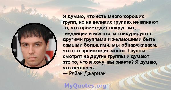 Я думаю, что есть много хороших групп, но на великих группах не влияют то, что происходит вокруг них, тенденции и все это, и конкурируют с другими группами и желающими быть самыми большими, мы обнаруживаем, что это