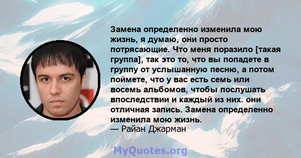 Замена определенно изменила мою жизнь, я думаю, они просто потрясающие. Что меня поразило [такая группа], так это то, что вы попадете в группу от услышанную песню, а потом поймете, что у вас есть семь или восемь