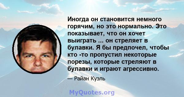 Иногда он становится немного горячим, но это нормально. Это показывает, что он хочет выиграть ... он стреляет в булавки. Я бы предпочел, чтобы кто -то пропустил некоторые порезы, которые стреляют в булавки и играют