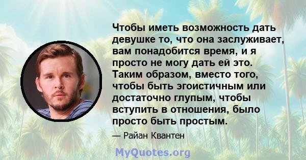 Чтобы иметь возможность дать девушке то, что она заслуживает, вам понадобится время, и я просто не могу дать ей это. Таким образом, вместо того, чтобы быть эгоистичным или достаточно глупым, чтобы вступить в отношения,