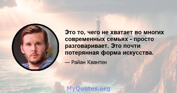 Это то, чего не хватает во многих современных семьях - просто разговаривает. Это почти потерянная форма искусства.