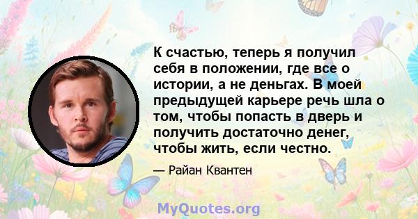 К счастью, теперь я получил себя в положении, где все о истории, а не деньгах. В моей предыдущей карьере речь шла о том, чтобы попасть в дверь и получить достаточно денег, чтобы жить, если честно.