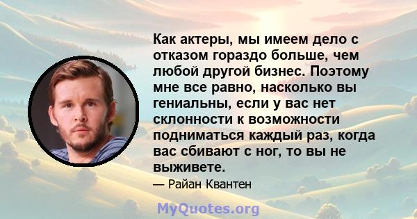 Как актеры, мы имеем дело с отказом гораздо больше, чем любой другой бизнес. Поэтому мне все равно, насколько вы гениальны, если у вас нет склонности к возможности подниматься каждый раз, когда вас сбивают с ног, то вы