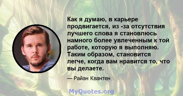 Как я думаю, в карьере продвигается, из -за отсутствия лучшего слова я становлюсь намного более увлеченным к той работе, которую я выполняю. Таким образом, становится легче, когда вам нравится то, что вы делаете.