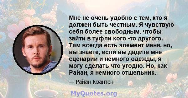 Мне не очень удобно с тем, кто я должен быть честным. Я чувствую себя более свободным, чтобы зайти в туфли кого -то другого. Там всегда есть элемент меня, но, вы знаете, если вы дадите мне сценарий и немного одежды, я