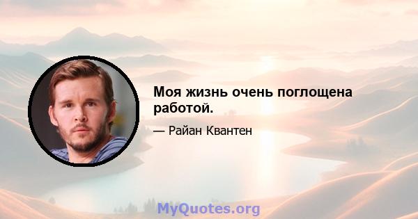 Моя жизнь очень поглощена работой.