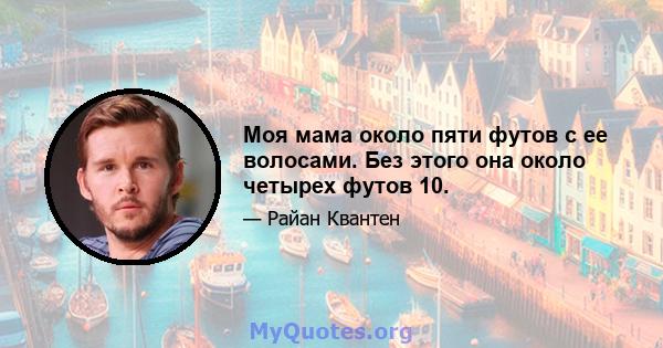 Моя мама около пяти футов с ее волосами. Без этого она около четырех футов 10.