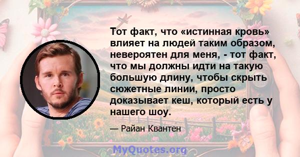 Тот факт, что «истинная кровь» влияет на людей таким образом, невероятен для меня, - тот факт, что мы должны идти на такую ​​большую длину, чтобы скрыть сюжетные линии, просто доказывает кеш, который есть у нашего шоу.